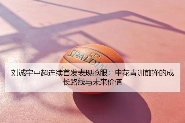 刘诚宇中超连续首发表现抢眼：申花青训前锋的成长路线与未来价值