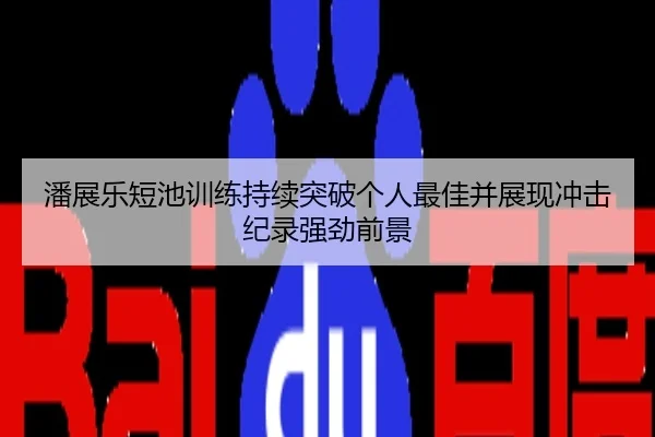 潘展乐短池训练持续突破个人最佳并展现冲击纪录强劲前景