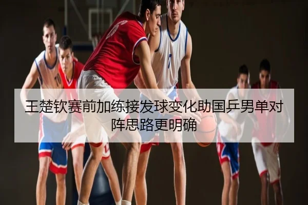 王楚钦赛前加练接发球变化助国乒男单对阵思路更明确