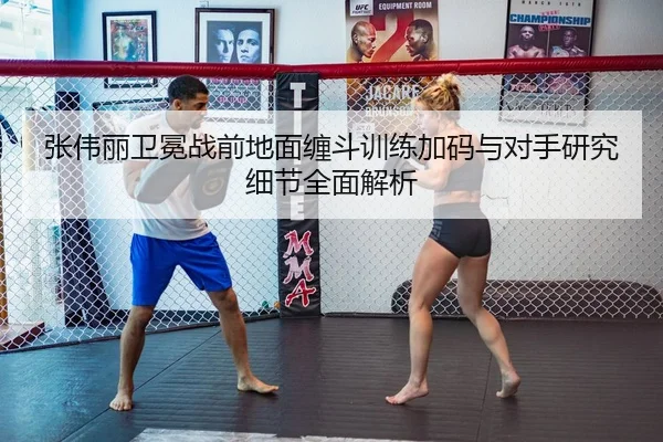 张伟丽卫冕战前地面缠斗训练加码与对手研究细节全面解析