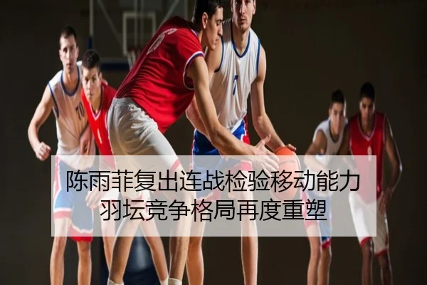陈雨菲复出连战检验移动能力 羽坛竞争格局再度重塑